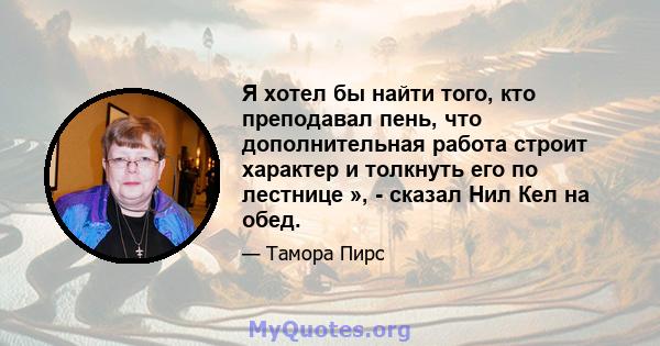 Я хотел бы найти того, кто преподавал пень, что дополнительная работа строит характер и толкнуть его по лестнице », - сказал Нил Кел на обед.