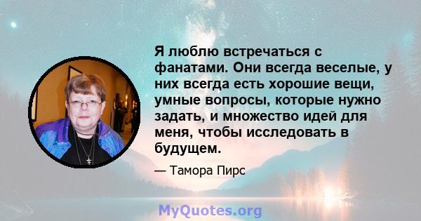 Я люблю встречаться с фанатами. Они всегда веселые, у них всегда есть хорошие вещи, умные вопросы, которые нужно задать, и множество идей для меня, чтобы исследовать в будущем.