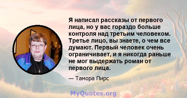 Я написал рассказы от первого лица, но у вас гораздо больше контроля над третьим человеком. Третье лицо, вы знаете, о чем все думают. Первый человек очень ограничивает, и я никогда раньше не мог выдержать роман от