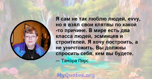 Я сам не так люблю людей, evvy, но я взял свои клятвы по какой -то причине. В мире есть два класса людей, эсминцев и строителей. Я хочу построить, а не уничтожить. Вы должны спросить себя, кем вы будете.