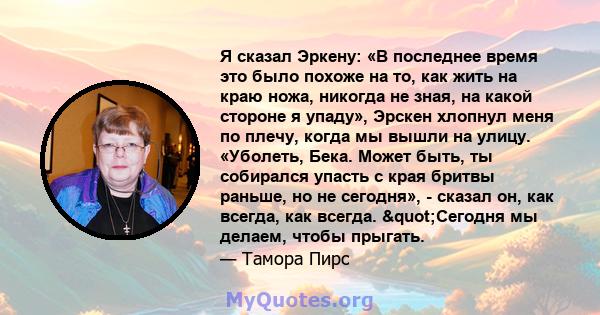 Я сказал Эркену: «В последнее время это было похоже на то, как жить на краю ножа, никогда не зная, на какой стороне я упаду», Эрскен хлопнул меня по плечу, когда мы вышли на улицу. «Уболеть, Бека. Может быть, ты