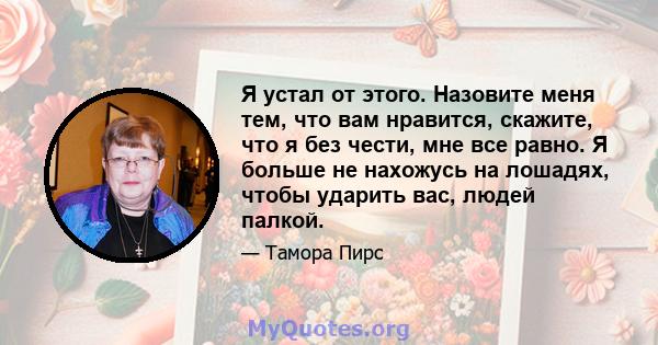 Я устал от этого. Назовите меня тем, что вам нравится, скажите, что я без чести, мне все равно. Я больше не нахожусь на лошадях, чтобы ударить вас, людей палкой.