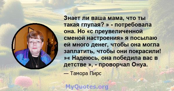 Знает ли ваша мама, что ты такая глупая? » - потребовала она. Но «с преувеличенной сменой настроения» я посылаю ей много денег, чтобы она могла заплатить, чтобы они покрасили! »« Надеюсь, она победила вас в детстве », - 