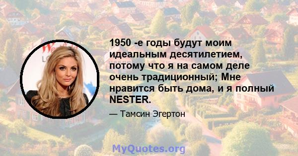 1950 -е годы будут моим идеальным десятилетием, потому что я на самом деле очень традиционный; Мне нравится быть дома, и я полный NESTER.