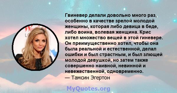 Гвиневер делали довольно много раз, особенно в качестве зрелой молодой женщины, которая либо девица в беде, либо воина, волевая женщина. Крис хотел множество вещей в этой гиневере. Он преимущественно хотел, чтобы она