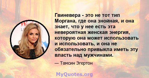 Гвиневера - это не тот тип Моргана, где она знойная, и она знает, что у нее есть эта невероятная женская энергия, которую она может использовать и использовать, и она не обязательно привыкла иметь эту власть над