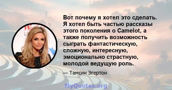 Вот почему я хотел это сделать. Я хотел быть частью рассказы этого поколения о Camelot, а также получить возможность сыграть фантастическую, сложную, интересную, эмоционально страстную, молодой ведущую роль.