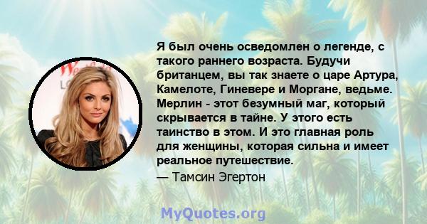 Я был очень осведомлен о легенде, с такого раннего возраста. Будучи британцем, вы так знаете о царе Артура, Камелоте, Гиневере и Моргане, ведьме. Мерлин - этот безумный маг, который скрывается в тайне. У этого есть