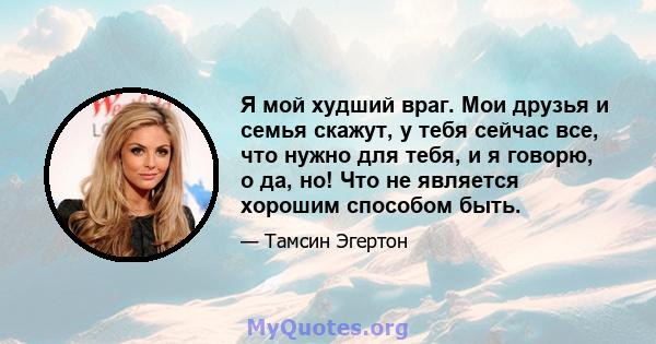 Я мой худший враг. Мои друзья и семья скажут, у тебя сейчас все, что нужно для тебя, и я говорю, о да, но! Что не является хорошим способом быть.