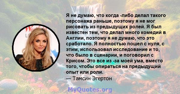 Я не думаю, что когда -либо делал такого персонажа раньше, поэтому я не мог рисовать из предыдущих ролей. Я был известен тем, что делал много комедий в Англии, поэтому я не думаю, что это сработало. Я полностью пошел с