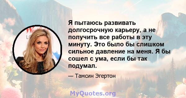 Я пытаюсь развивать долгосрочную карьеру, а не получить все работы в эту минуту. Это было бы слишком сильное давление на меня. Я бы сошел с ума, если бы так подумал.