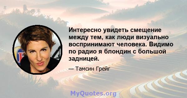 Интересно увидеть смещение между тем, как люди визуально воспринимают человека. Видимо по радио я блондин с большой задницей.