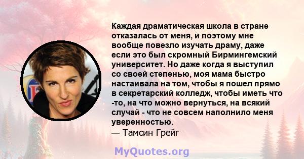 Каждая драматическая школа в стране отказалась от меня, и поэтому мне вообще повезло изучать драму, даже если это был скромный Бирмингемский университет. Но даже когда я выступил со своей степенью, моя мама быстро