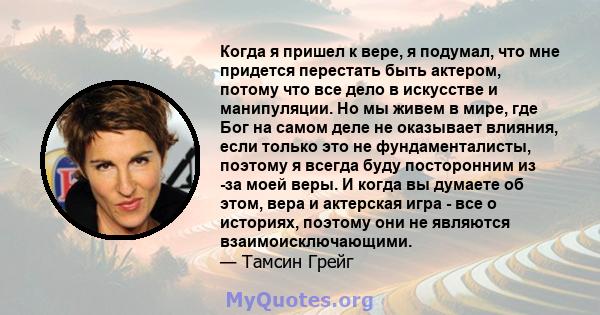 Когда я пришел к вере, я подумал, что мне придется перестать быть актером, потому что все дело в искусстве и манипуляции. Но мы живем в мире, где Бог на самом деле не оказывает влияния, если только это не