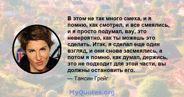 В этом не так много смеха, и я помню, как смотрел, и все смеялись, и я просто подумал, вау, это невероятно, как ты можешь это сделать. Итак, я сделал еще один взгляд, и они снова засмеялись, а потом я помню, как думал,