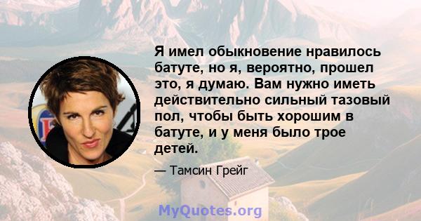 Я имел обыкновение нравилось батуте, но я, вероятно, прошел это, я думаю. Вам нужно иметь действительно сильный тазовый пол, чтобы быть хорошим в батуте, и у меня было трое детей.