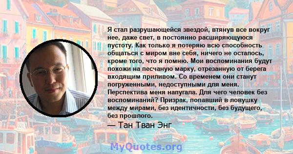 Я стал разрушающейся звездой, втянув все вокруг нее, даже свет, в постоянно расширяющуюся пустоту. Как только я потеряю всю способность общаться с миром вне себя, ничего не осталось, кроме того, что я помню. Мои