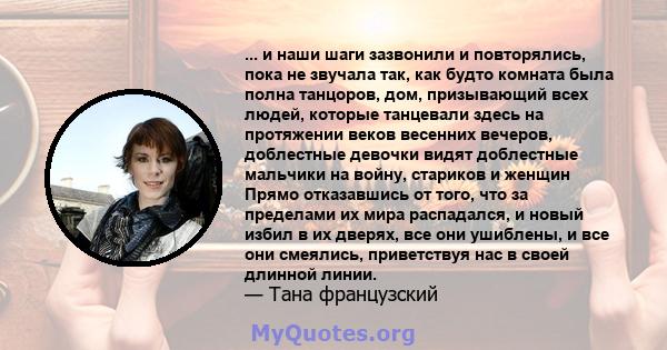 ... и наши шаги зазвонили и повторялись, пока не звучала так, как будто комната была полна танцоров, дом, призывающий всех людей, которые танцевали здесь на протяжении веков весенних вечеров, доблестные девочки видят