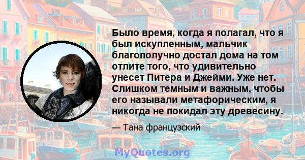 Было время, когда я полагал, что я был искупленным, мальчик благополучно достал дома на том отлите того, что удивительно унесет Питера и Джейми. Уже нет. Слишком темным и важным, чтобы его называли метафорическим, я