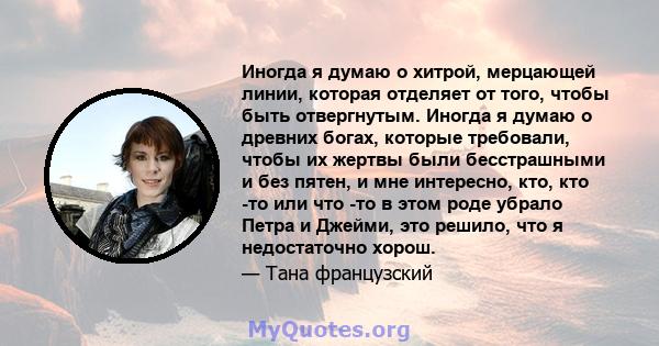 Иногда я думаю о хитрой, мерцающей линии, которая отделяет от того, чтобы быть отвергнутым. Иногда я думаю о древних богах, которые требовали, чтобы их жертвы были бесстрашными и без пятен, и мне интересно, кто, кто -то 