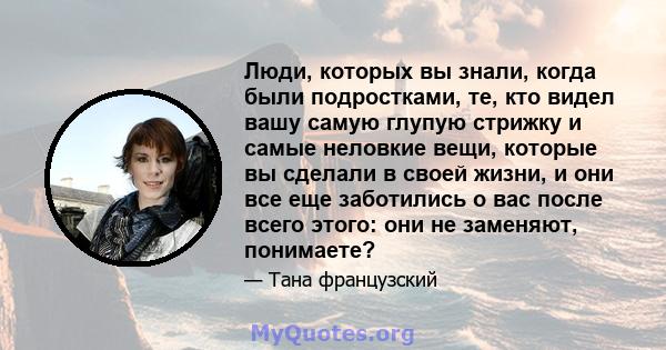 Люди, которых вы знали, когда были подростками, те, кто видел вашу самую глупую стрижку и самые неловкие вещи, которые вы сделали в своей жизни, и они все еще заботились о вас после всего этого: они не заменяют,