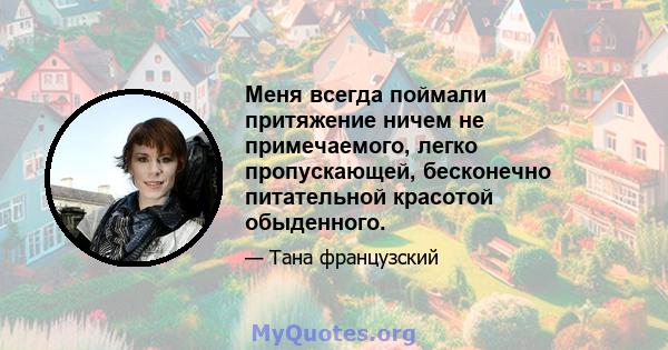 Меня всегда поймали притяжение ничем не примечаемого, легко пропускающей, бесконечно питательной красотой обыденного.