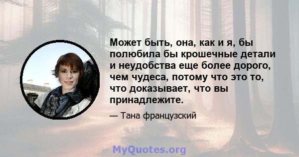 Может быть, она, как и я, бы полюбила бы крошечные детали и неудобства еще более дорого, чем чудеса, потому что это то, что доказывает, что вы принадлежите.