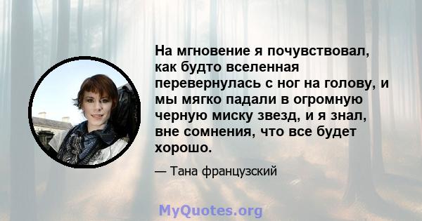 На мгновение я почувствовал, как будто вселенная перевернулась с ног на голову, и мы мягко падали в огромную черную миску звезд, и я знал, вне сомнения, что все будет хорошо.