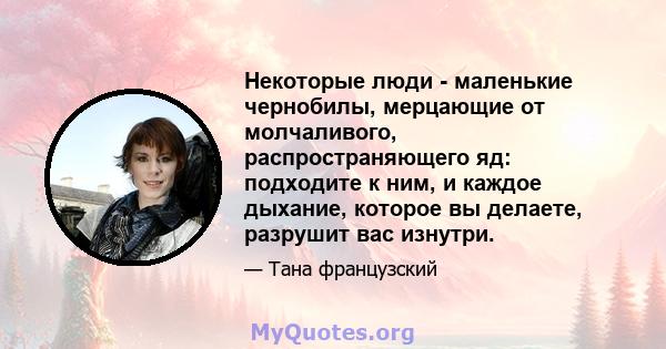 Некоторые люди - маленькие чернобилы, мерцающие от молчаливого, распространяющего яд: подходите к ним, и каждое дыхание, которое вы делаете, разрушит вас изнутри.