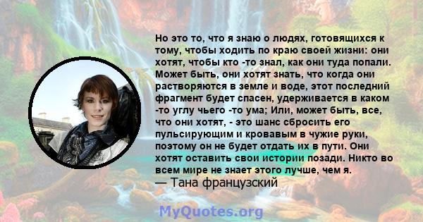 Но это то, что я знаю о людях, готовящихся к тому, чтобы ходить по краю своей жизни: они хотят, чтобы кто -то знал, как они туда попали. Может быть, они хотят знать, что когда они растворяются в земле и воде, этот