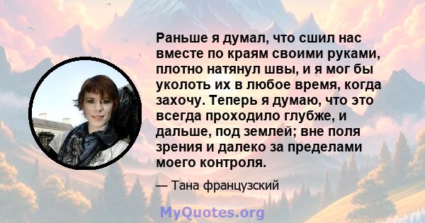 Раньше я думал, что сшил нас вместе по краям своими руками, плотно натянул швы, и я мог бы уколоть их в любое время, когда захочу. Теперь я думаю, что это всегда проходило глубже, и дальше, под землей; вне поля зрения и 