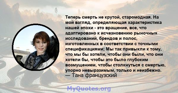 Теперь смерть не крутой, старомодная. На мой взгляд, определяющая характеристика нашей эпохи - это вращение, все, что адаптировано к исчезновению рыночных исследований, брендов и полос, изготовленных в соответствии с