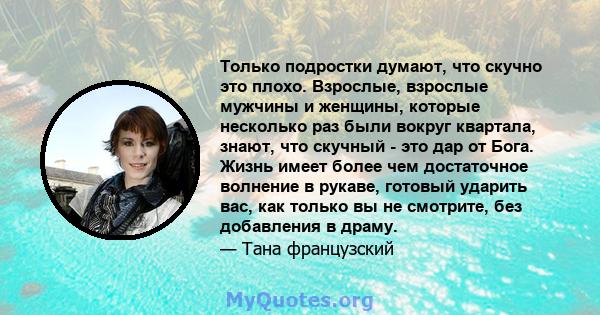 Только подростки думают, что скучно это плохо. Взрослые, взрослые мужчины и женщины, которые несколько раз были вокруг квартала, знают, что скучный - это дар от Бога. Жизнь имеет более чем достаточное волнение в рукаве, 