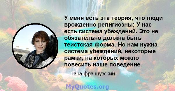 У меня есть эта теория, что люди врожденно религиозны; У нас есть система убеждений. Это не обязательно должна быть теистская форма. Но нам нужна система убеждений, некоторые рамки, на которых можно повесить наше