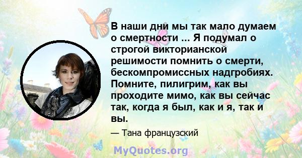 В наши дни мы так мало думаем о смертности ... Я подумал о строгой викторианской решимости помнить о смерти, бескомпромиссных надгробиях. Помните, пилигрим, как вы проходите мимо, как вы сейчас так, когда я был, как и