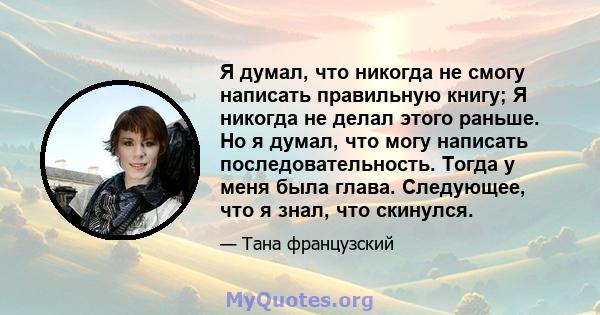 Я думал, что никогда не смогу написать правильную книгу; Я никогда не делал этого раньше. Но я думал, что могу написать последовательность. Тогда у меня была глава. Следующее, что я знал, что скинулся.