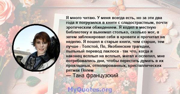 Я много читаю. У меня всегда есть, но за эти два года я погрузился в книги с сладострастным, почти эротическим обжедением. Я ходил в местную библиотеку и вынимал столько, сколько мог, а затем заблокировал себя в кровати 