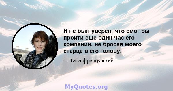 Я не был уверен, что смог бы пройти еще один час его компании, не бросая моего старца в его голову.