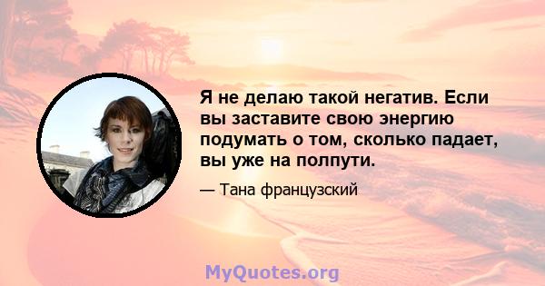 Я не делаю такой негатив. Если вы заставите свою энергию подумать о том, сколько падает, вы уже на полпути.