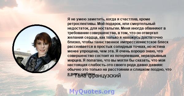 Я не умею заметить, когда я счастлив, кроме ретроспективы. Мой подарок, или смертельный недостаток, для ностальгии. Меня иногда обвиняют в требовании совершенства, в том, что он отвергал желания сердца, как только я