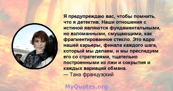 Я предупреждаю вас, чтобы помнить, что я детектив. Наши отношения с истиной являются фундаментальными, но взломанными, смущающими, как фрагментированное стекло. Это ядро ​​нашей карьеры, финала каждого шага, который мы