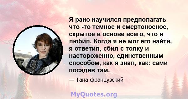 Я рано научился предполагать что -то темное и смертоносное, скрытое в основе всего, что я любил. Когда я не мог его найти, я ответил, сбил с толку и настороженно, единственным способом, как я знал, как: сами посадив там.