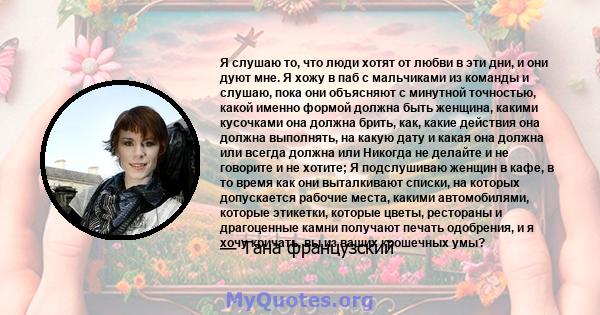 Я слушаю то, что люди хотят от любви в эти дни, и они дуют мне. Я хожу в паб с мальчиками из команды и слушаю, пока они объясняют с минутной точностью, какой именно формой должна быть женщина, какими кусочками она