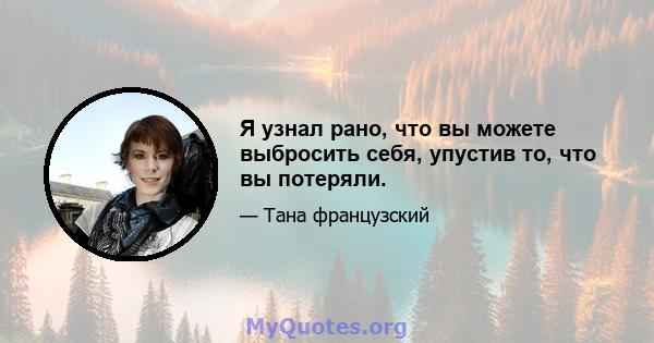 Я узнал рано, что вы можете выбросить себя, упустив то, что вы потеряли.