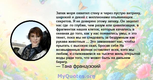 Запах моря охватил стену и через пустую витрину, широкий и дикий с миллионами опьяняющих секретов. Я не доверяю этому запаху. Он зацепит нас где -то глубже, чем разум или цивилизация, в фрагментах наших клеток, которые