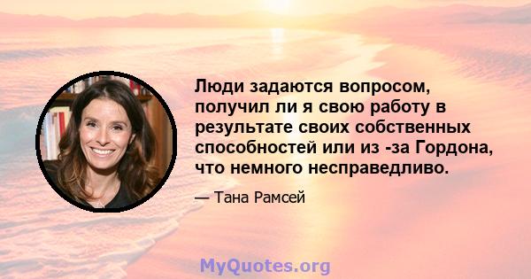 Люди задаются вопросом, получил ли я свою работу в результате своих собственных способностей или из -за Гордона, что немного несправедливо.