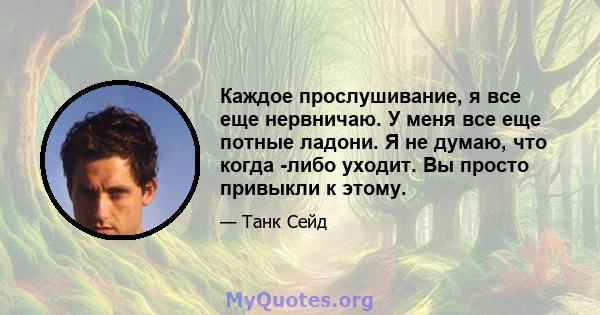 Каждое прослушивание, я все еще нервничаю. У меня все еще потные ладони. Я не думаю, что когда -либо уходит. Вы просто привыкли к этому.