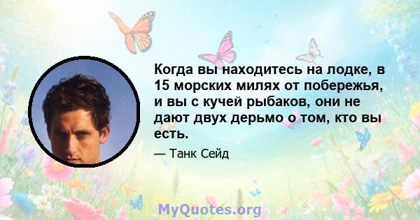 Когда вы находитесь на лодке, в 15 морских милях от побережья, и вы с кучей рыбаков, они не дают двух дерьмо о том, кто вы есть.