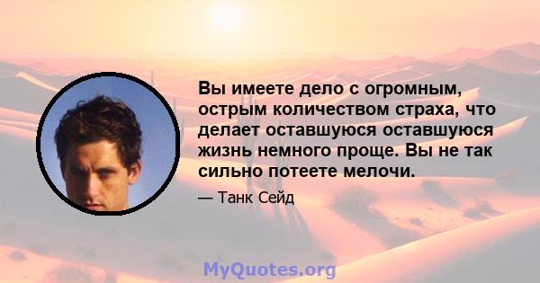 Вы имеете дело с огромным, острым количеством страха, что делает оставшуюся оставшуюся жизнь немного проще. Вы не так сильно потеете мелочи.