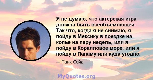 Я не думаю, что актерская игра должна быть всеобъемлющей. Так что, когда я не снимаю, я пойду в Мексику в поездке на копье на пару недель, или я пойду в Коралловое море, или я пойду в Панаму или куда угодно.